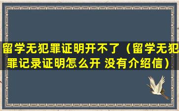 留学无犯罪证明开不了（留学无犯罪记录证明怎么开 没有介绍信）